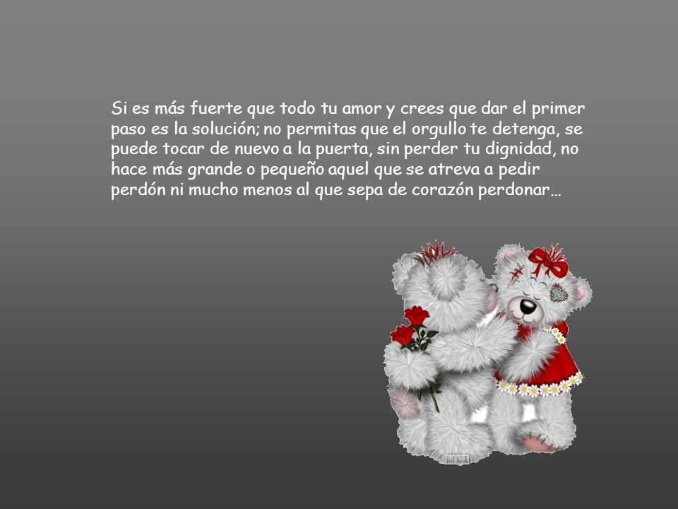Si es más fuerte que todo tu amor y crees que dar el primer paso es la solución; no permitas que el orgullo te detenga, se puede tocar de nuevo a la puerta, sin perder tu dignidad, no hace más grande o pequeño aquel que se atreva a pedir perdón ni mucho menos al que sepa de corazón perdonar…