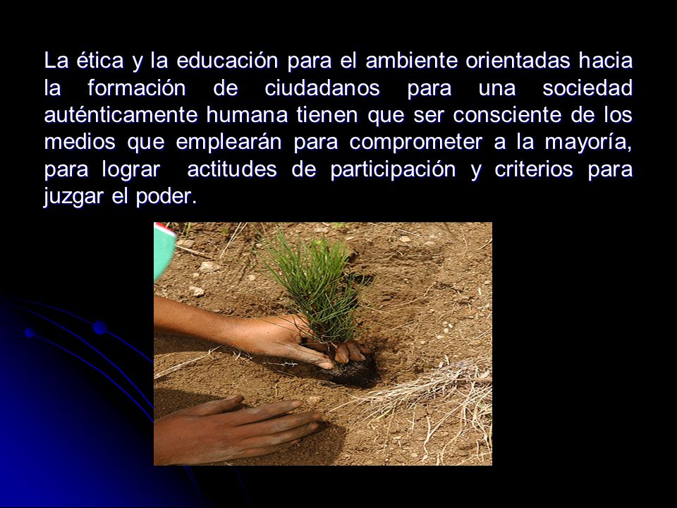 La ética y la educación para el ambiente orientadas hacia la formación de ciudadanos para una sociedad auténticamente humana tienen que ser consciente de los medios que emplearán para comprometer a la mayoría, para lograr actitudes de participación y criterios para juzgar el poder.
