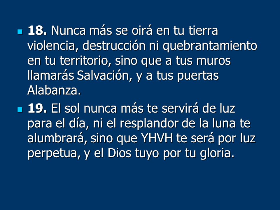 18. Nunca más se oirá en tu tierra violencia, destrucción ni quebrantamiento en tu territorio, sino que a tus muros llamarás Salvación, y a tus puertas Alabanza.