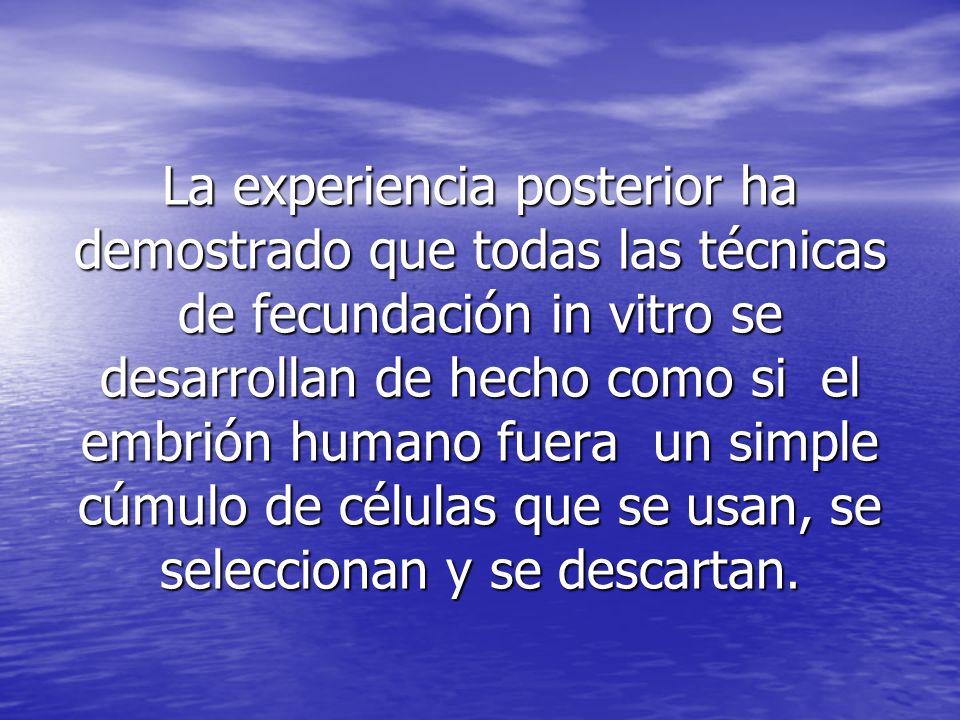 La experiencia posterior ha demostrado que todas las técnicas de fecundación in vitro se desarrollan de hecho como si el embrión humano fuera un simple cúmulo de células que se usan, se seleccionan y se descartan.