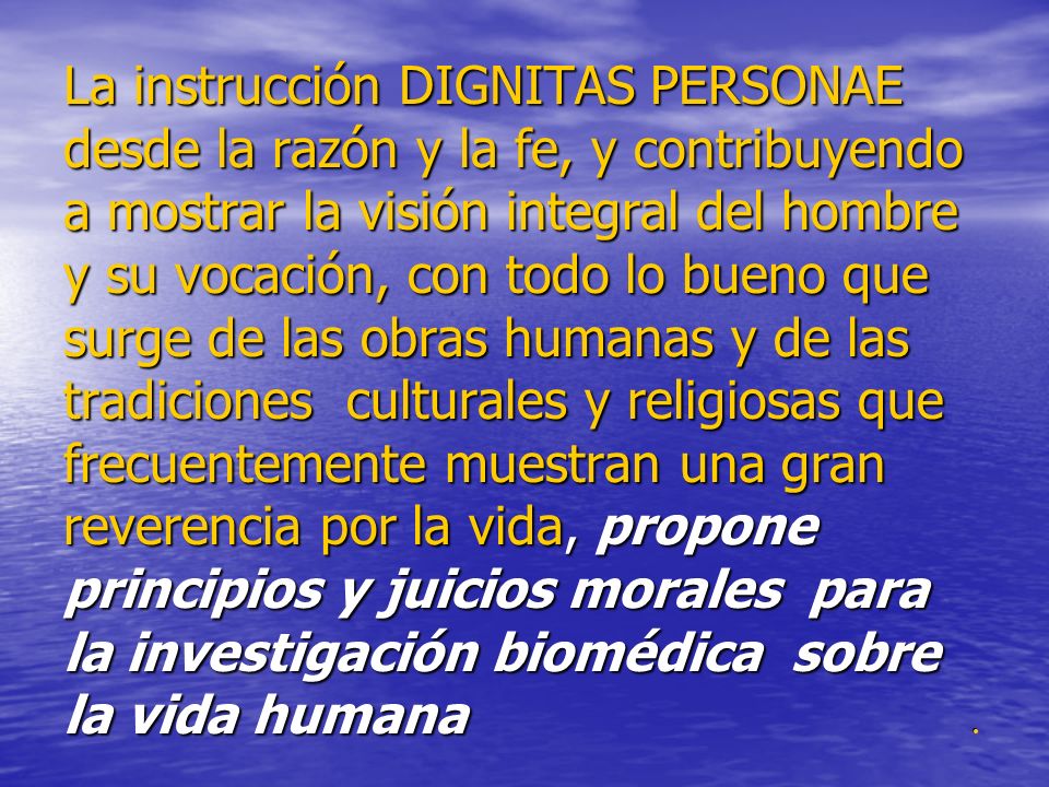 La instrucción DIGNITAS PERSONAE desde la razón y la fe, y contribuyendo a mostrar la visión integral del hombre y su vocación, con todo lo bueno que surge de las obras humanas y de las tradiciones culturales y religiosas que frecuentemente muestran una gran reverencia por la vida, propone principios y juicios morales para la investigación biomédica sobre la vida humana