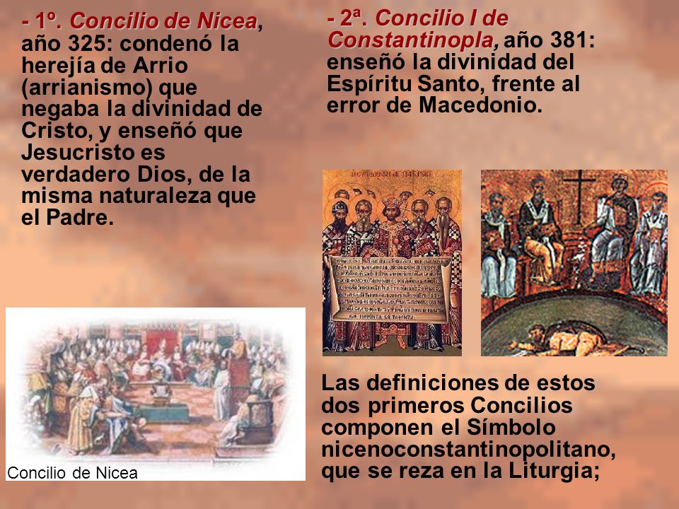 - 1º. Concilio de Nicea, año 325: condenó la herejía de Arrio (arrianismo) que negaba la divinidad de Cristo, y enseñó que Jesucristo es verdadero Dios, de la misma naturaleza que el Padre.