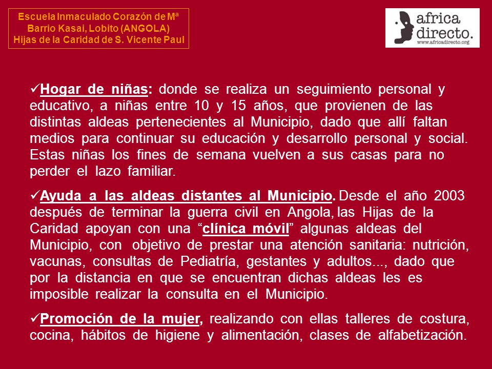 Hogar de niñas: donde se realiza un seguimiento personal y educativo, a niñas entre 10 y 15 años, que provienen de las distintas aldeas pertenecientes al Municipio, dado que allí faltan medios para continuar su educación y desarrollo personal y social. Estas niñas los fines de semana vuelven a sus casas para no perder el lazo familiar.