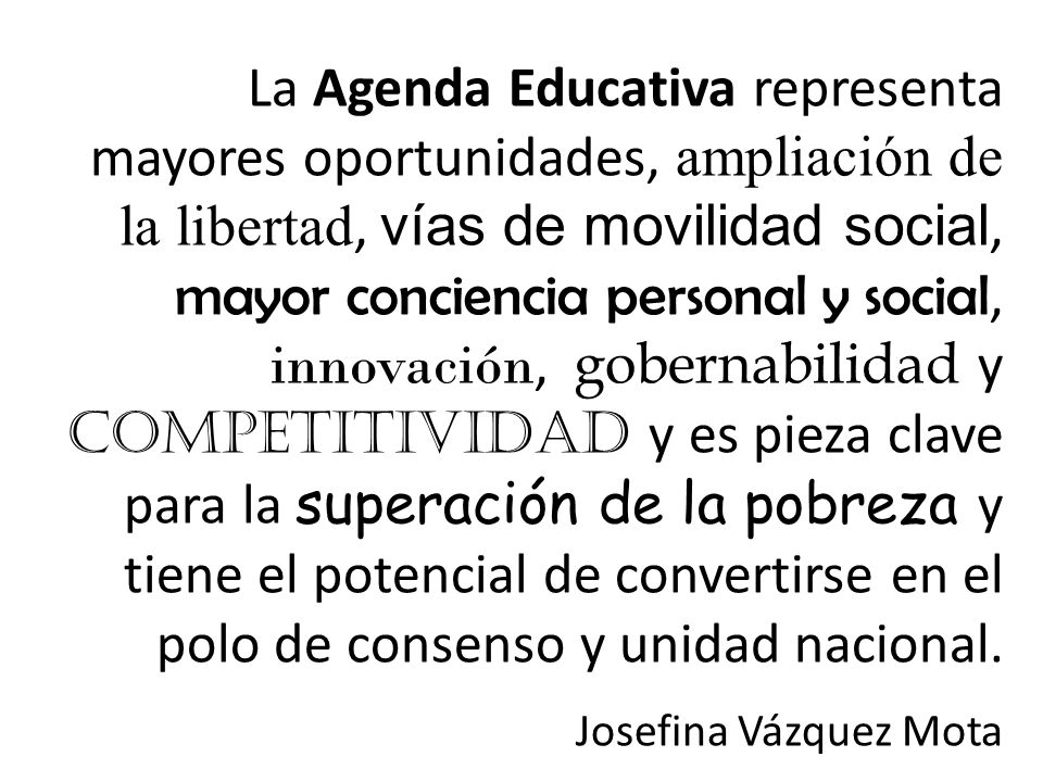 La Agenda Educativa representa mayores oportunidades, ampliación de la libertad, vías de movilidad social, mayor conciencia personal y social, innovación, gobernabilidad y competitividad y es pieza clave para la superación de la pobreza y tiene el potencial de convertirse en el polo de consenso y unidad nacional.