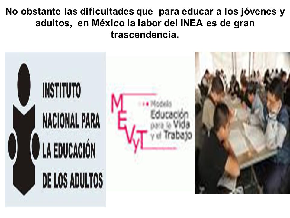 No obstante las dificultades que para educar a los jóvenes y adultos, en México la labor del INEA es de gran trascendencia.