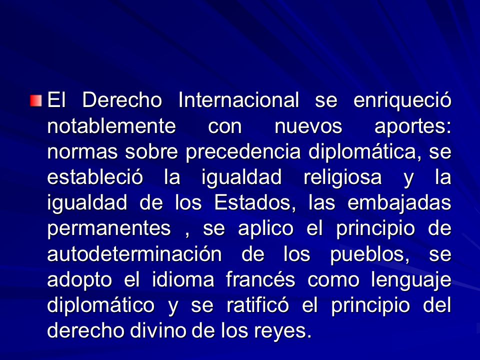 El Derecho Internacional se enriqueció notablemente con nuevos aportes: normas sobre precedencia diplomática, se estableció la igualdad religiosa y la igualdad de los Estados, las embajadas permanentes , se aplico el principio de autodeterminación de los pueblos, se adopto el idioma francés como lenguaje diplomático y se ratificó el principio del derecho divino de los reyes.