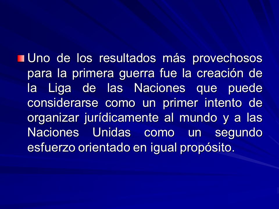 Uno de los resultados más provechosos para la primera guerra fue la creación de la Liga de las Naciones que puede considerarse como un primer intento de organizar jurídicamente al mundo y a las Naciones Unidas como un segundo esfuerzo orientado en igual propósito.