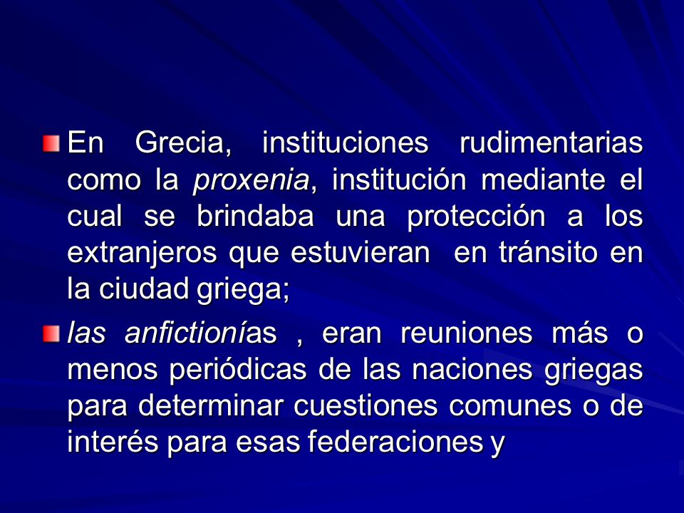 En Grecia, instituciones rudimentarias como la proxenia, institución mediante el cual se brindaba una protección a los extranjeros que estuvieran en tránsito en la ciudad griega;