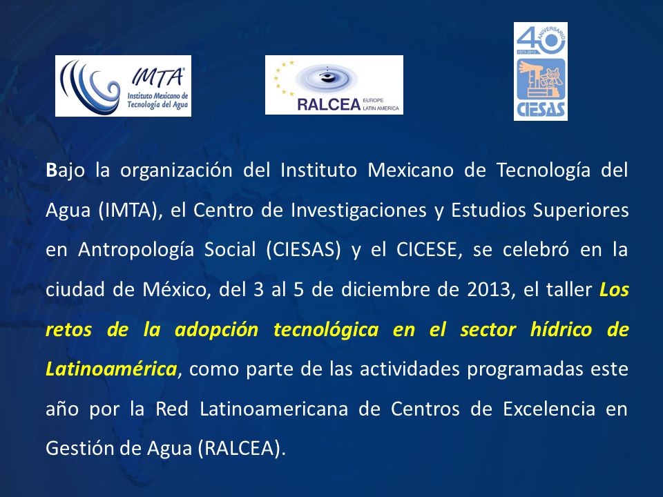 Bajo la organización del Instituto Mexicano de Tecnología del Agua (IMTA), el Centro de Investigaciones y Estudios Superiores en Antropología Social (CIESAS) y el CICESE, se celebró en la ciudad de México, del 3 al 5 de diciembre de 2013, el taller Los retos de la adopción tecnológica en el sector hídrico de Latinoamérica, como parte de las actividades programadas este año por la Red Latinoamericana de Centros de Excelencia en Gestión de Agua (RALCEA).