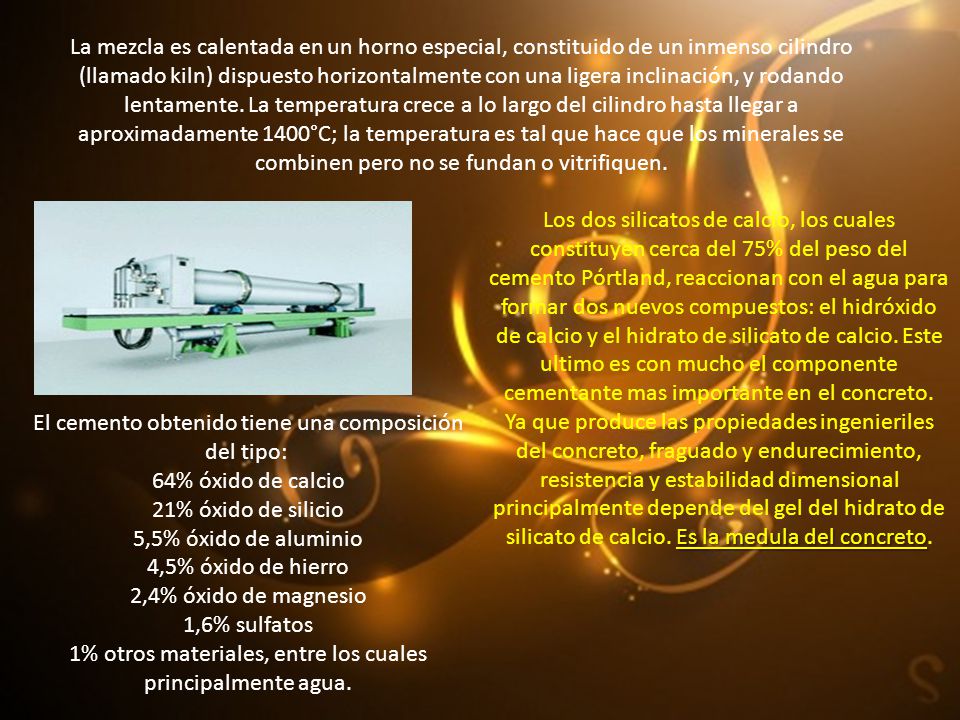 La mezcla es calentada en un horno especial, constituido de un inmenso cilindro (llamado kiln) dispuesto horizontalmente con una ligera inclinación, y rodando lentamente. La temperatura crece a lo largo del cilindro hasta llegar a aproximadamente 1400°C; la temperatura es tal que hace que los minerales se combinen pero no se fundan o vitrifiquen.