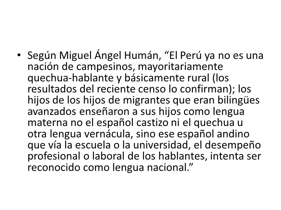 Según Miguel Ángel Humán, El Perú ya no es una nación de campesinos, mayoritariamente quechua-hablante y básicamente rural (los resultados del reciente censo lo confirman); los hijos de los hijos de migrantes que eran bilingües avanzados enseñaron a sus hijos como lengua materna no el español castizo ni el quechua u otra lengua vernácula, sino ese español andino que vía la escuela o la universidad, el desempeño profesional o laboral de los hablantes, intenta ser reconocido como lengua nacional.