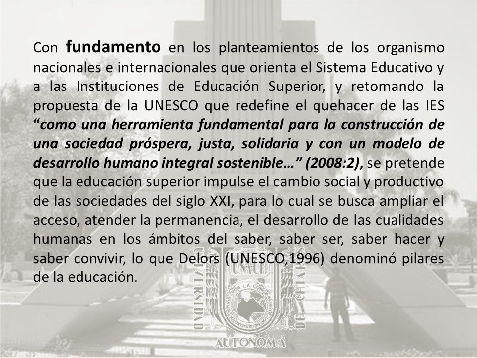 Con fundamento en los planteamientos de los organismo nacionales e internacionales que orienta el Sistema Educativo y a las Instituciones de Educación Superior, y retomando la propuesta de la UNESCO que redefine el quehacer de las IES como una herramienta fundamental para la construcción de una sociedad próspera, justa, solidaria y con un modelo de desarrollo humano integral sostenible… (2008:2), se pretende que la educación superior impulse el cambio social y productivo de las sociedades del siglo XXI, para lo cual se busca ampliar el acceso, atender la permanencia, el desarrollo de las cualidades humanas en los ámbitos del saber, saber ser, saber hacer y saber convivir, lo que Delors (UNESCO,1996) denominó pilares de la educación.