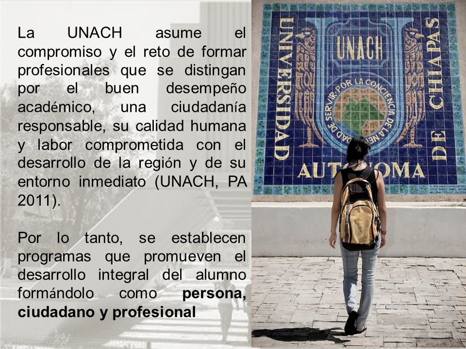 La UNACH asume el compromiso y el reto de formar profesionales que se distingan por el buen desempeño académico, una ciudadanía responsable, su calidad humana y labor comprometida con el desarrollo de la región y de su entorno inmediato (UNACH, PA 2011).
