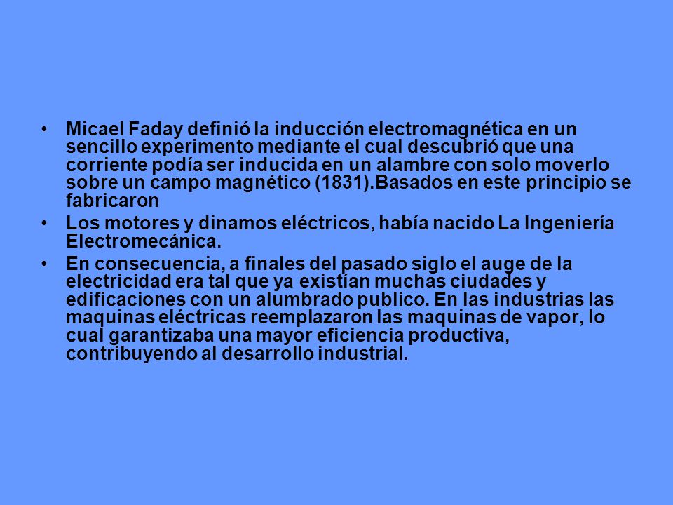 Micael Faday definió la inducción electromagnética en un sencillo experimento mediante el cual descubrió que una corriente podía ser inducida en un alambre con solo moverlo sobre un campo magnético (1831).Basados en este principio se fabricaron