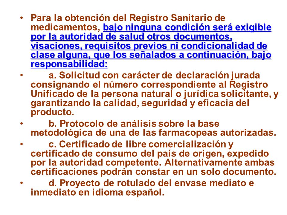Para la obtención del Registro Sanitario de medicamentos, bajo ninguna condición será exigible por la autoridad de salud otros documentos, visaciones, requisitos previos ni condicionalidad de clase alguna, que los señalados a continuación, bajo responsabilidad: