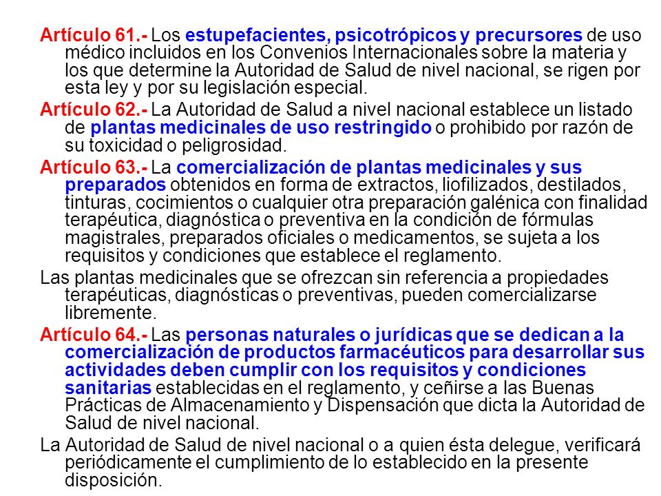 Artículo 61.- Los estupefacientes, psicotrópicos y precursores de uso médico incluidos en los Convenios Internacionales sobre la materia y los que determine la Autoridad de Salud de nivel nacional, se rigen por esta ley y por su legislación especial.
