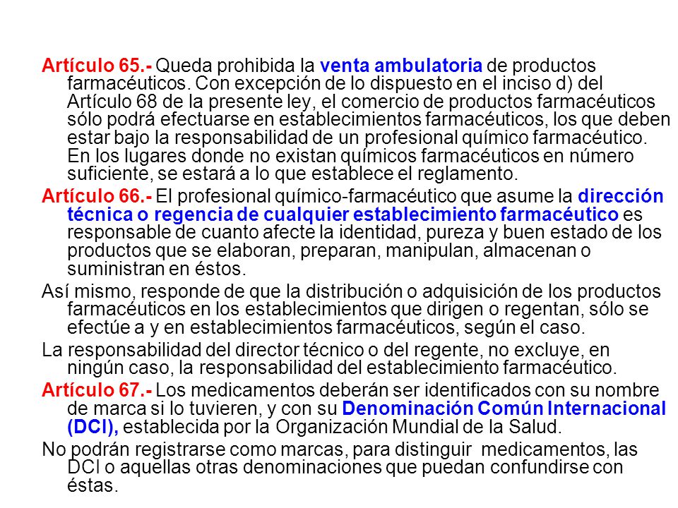 Artículo 65.- Queda prohibida la venta ambulatoria de productos farmacéuticos. Con excepción de lo dispuesto en el inciso d) del Artículo 68 de la presente ley, el comercio de productos farmacéuticos sólo podrá efectuarse en establecimientos farmacéuticos, los que deben estar bajo la responsabilidad de un profesional químico farmacéutico. En los lugares donde no existan químicos farmacéuticos en número suficiente, se estará a lo que establece el reglamento.