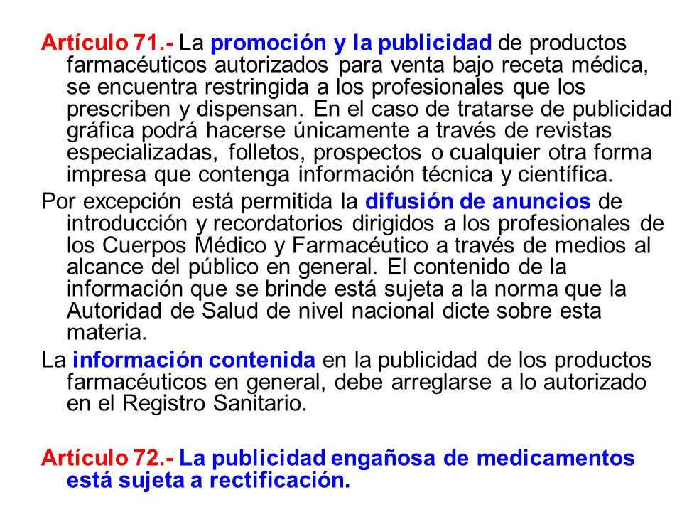 Artículo 71.- La promoción y la publicidad de productos farmacéuticos autorizados para venta bajo receta médica, se encuentra restringida a los profesionales que los prescriben y dispensan. En el caso de tratarse de publicidad gráfica podrá hacerse únicamente a través de revistas especializadas, folletos, prospectos o cualquier otra forma impresa que contenga información técnica y científica.