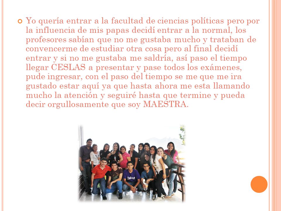 Yo quería entrar a la facultad de ciencias políticas pero por la influencia de mis papas decidí entrar a la normal, los profesores sabían que no me gustaba mucho y trataban de convencerme de estudiar otra cosa pero al final decidí entrar y si no me gustaba me saldría, así paso el tiempo llegar CESLAS a presentar y pase todos los exámenes, pude ingresar, con el paso del tiempo se me que me ira gustado estar aquí ya que hasta ahora me esta llamando mucho la atención y seguiré hasta que termine y pueda decir orgullosamente que soy MAESTRA.