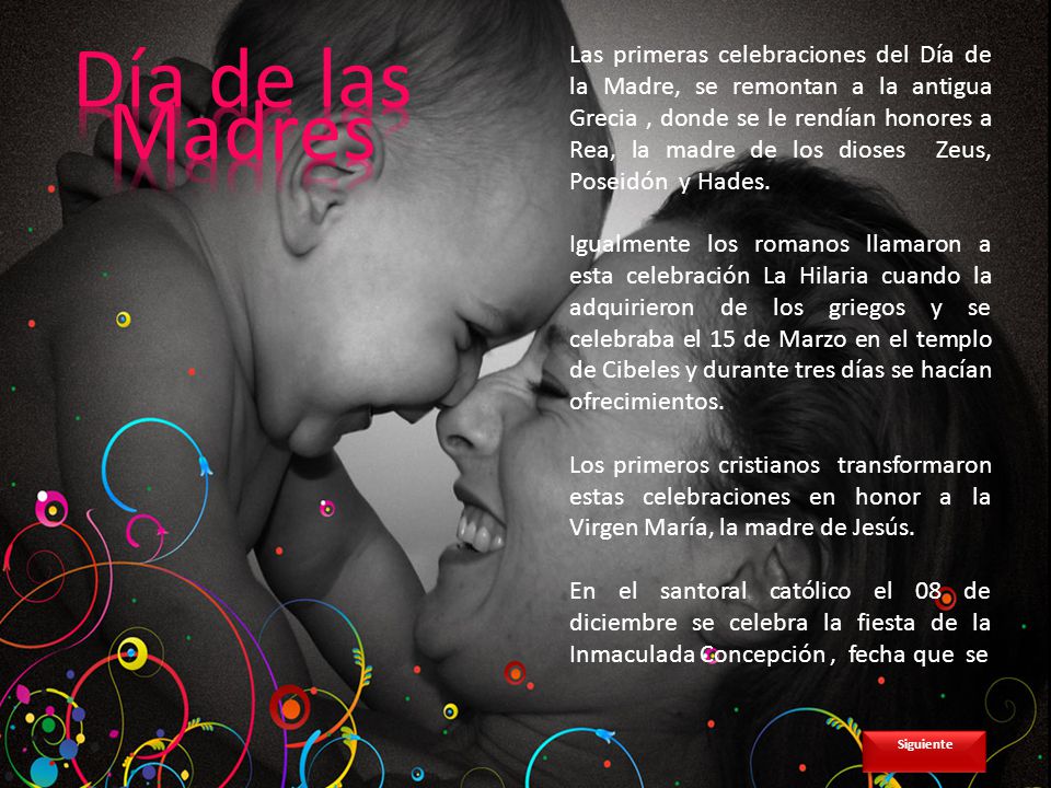 Las primeras celebraciones del Día de la Madre, se remontan a la antigua Grecia , donde se le rendían honores a Rea, la madre de los dioses Zeus, Poseidón y Hades.