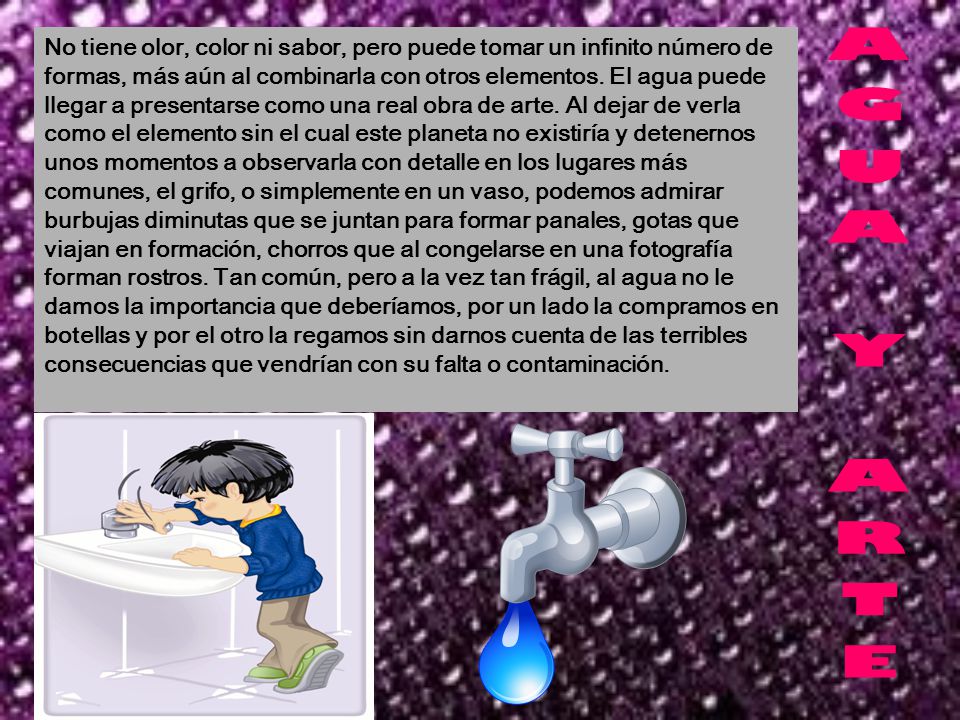 No tiene olor, color ni sabor, pero puede tomar un infinito número de formas, más aún al combinarla con otros elementos. El agua puede llegar a presentarse como una real obra de arte. Al dejar de verla como el elemento sin el cual este planeta no existiría y detenernos unos momentos a observarla con detalle en los lugares más comunes, el grifo, o simplemente en un vaso, podemos admirar burbujas diminutas que se juntan para formar panales, gotas que viajan en formación, chorros que al congelarse en una fotografía forman rostros. Tan común, pero a la vez tan frágil, al agua no le damos la importancia que deberíamos, por un lado la compramos en botellas y por el otro la regamos sin darnos cuenta de las terribles consecuencias que vendrían con su falta o contaminación.