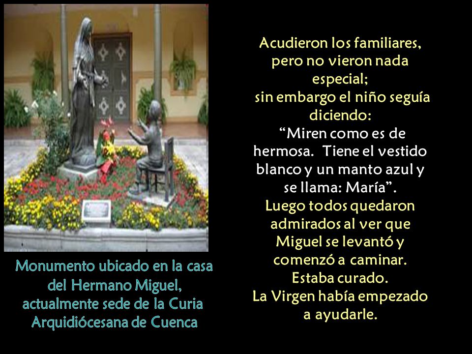 Acudieron los familiares, pero no vieron nada especial; sin embargo el niño seguía diciendo: Miren como es de hermosa. Tiene el vestido blanco y un manto azul y se llama: María . Luego todos quedaron admirados al ver que Miguel se levantó y comenzó a caminar. Estaba curado. La Virgen había empezado a ayudarle.