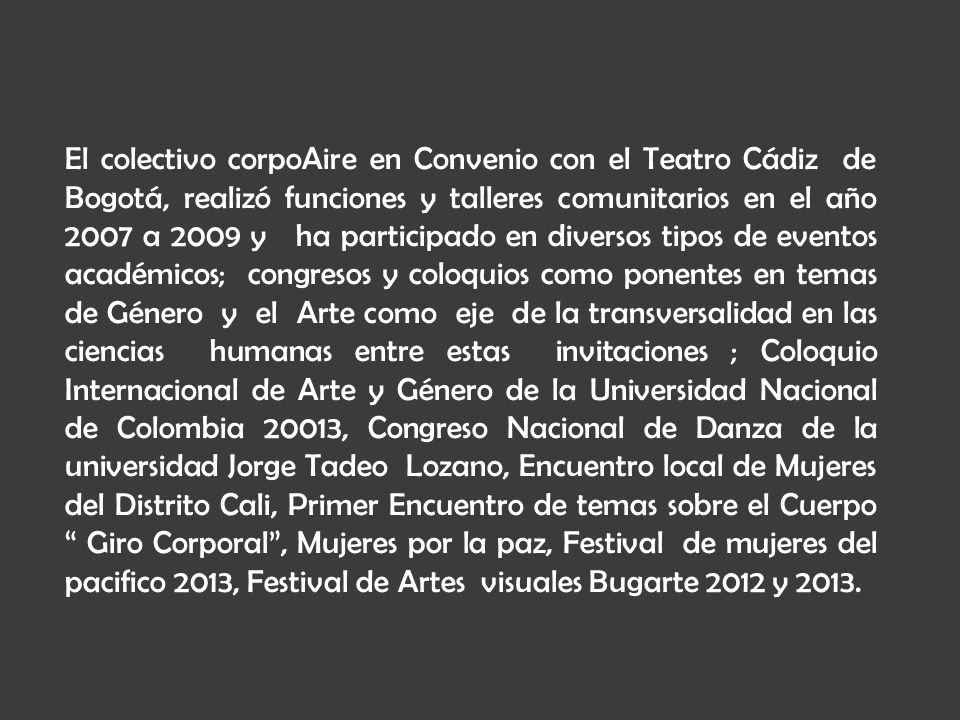 El colectivo corpoAire en Convenio con el Teatro Cádiz de Bogotá, realizó funciones y talleres comunitarios en el año 2007 a 2009 y ha participado en diversos tipos de eventos académicos; congresos y coloquios como ponentes en temas de Género y el Arte como eje de la transversalidad en las ciencias humanas entre estas invitaciones ; Coloquio Internacional de Arte y Género de la Universidad Nacional de Colombia 20013, Congreso Nacional de Danza de la universidad Jorge Tadeo Lozano, Encuentro local de Mujeres del Distrito Cali, Primer Encuentro de temas sobre el Cuerpo Giro Corporal , Mujeres por la paz, Festival de mujeres del pacifico 2013, Festival de Artes visuales Bugarte 2012 y 2013.