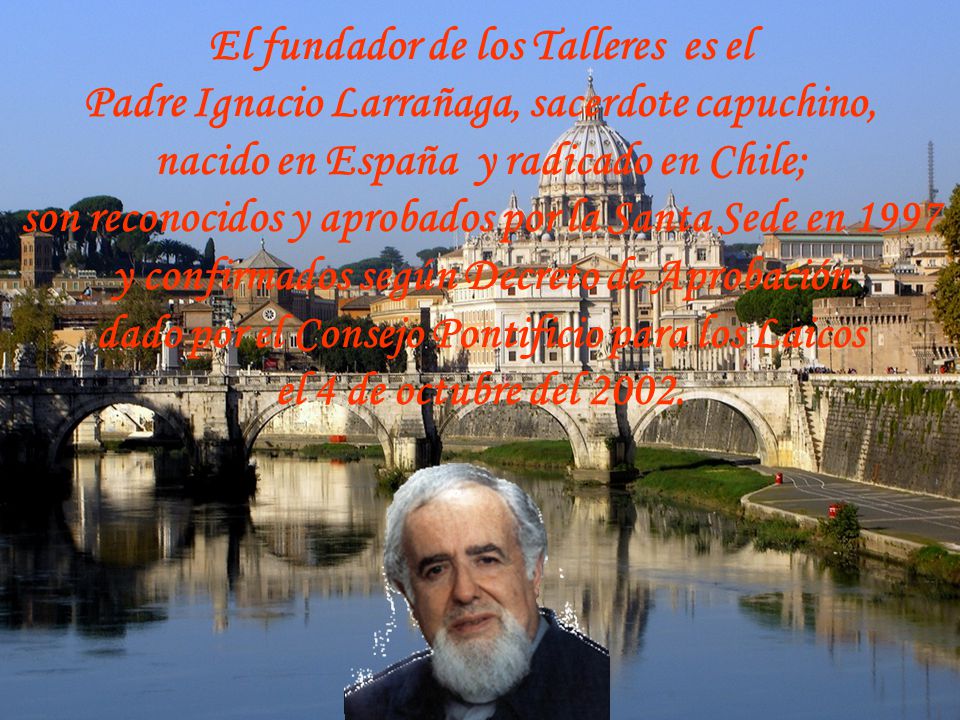 El fundador de los Talleres es el Padre Ignacio Larrañaga, sacerdote capuchino, nacido en España y radicado en Chile; son reconocidos y aprobados por la Santa Sede en 1997 y confirmados según Decreto de Aprobación dado por el Consejo Pontificio para los Laicos el 4 de octubre del 2002.