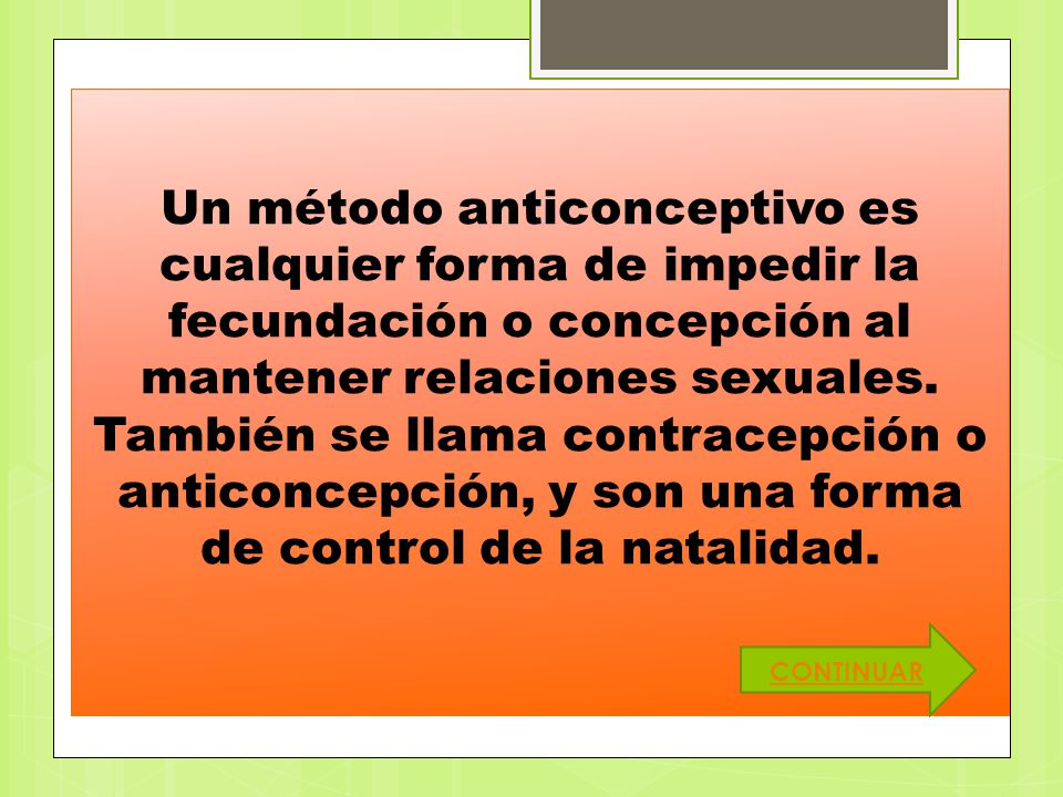 Un método anticonceptivo es cualquier forma de impedir la fecundación o concepción al mantener relaciones sexuales. También se llama contracepción o anticoncepción, y son una forma de control de la natalidad.