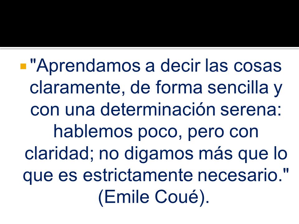 Aprendamos a decir las cosas claramente, de forma sencilla y con una determinación serena: hablemos poco, pero con claridad; no digamos más que lo que es estrictamente necesario. (Emile Coué).