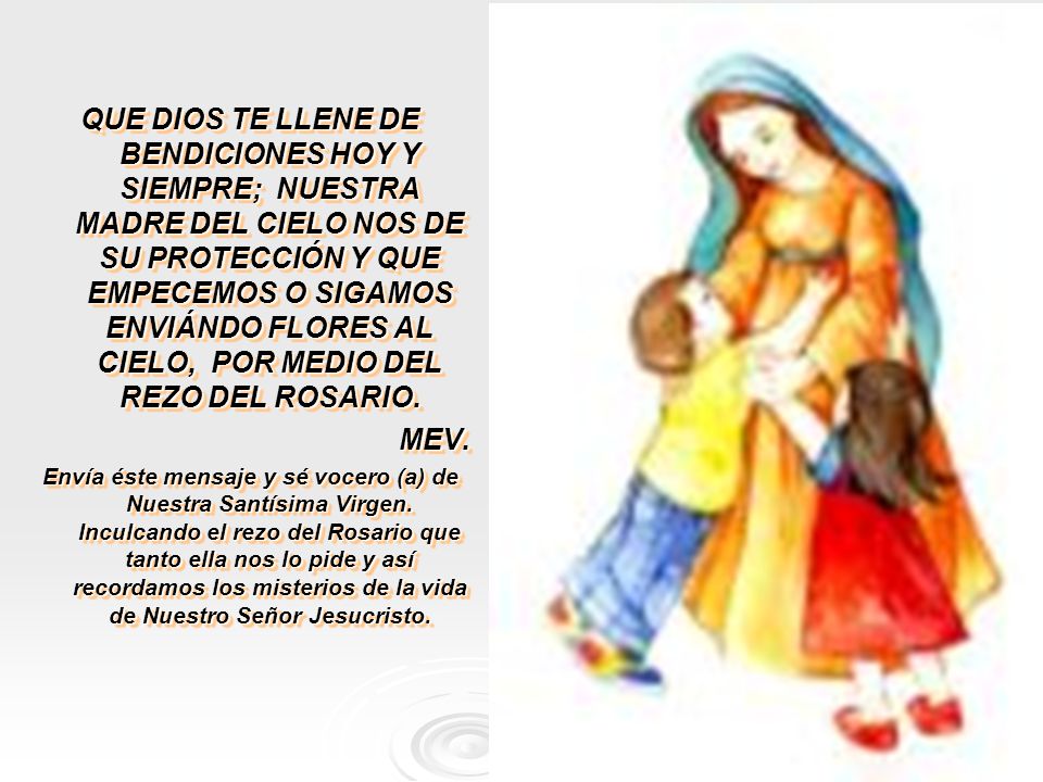 QUE DIOS TE LLENE DE BENDICIONES HOY Y SIEMPRE; NUESTRA MADRE DEL CIELO NOS DE SU PROTECCIÓN Y QUE EMPECEMOS O SIGAMOS ENVIÁNDO FLORES AL CIELO, POR MEDIO DEL REZO DEL ROSARIO.