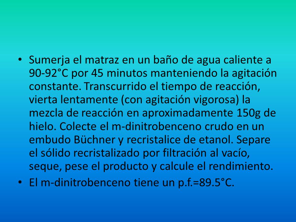 Sumerja el matraz en un baño de agua caliente a 90-92°C por 45 minutos manteniendo la agitación constante. Transcurrido el tiempo de reacción, vierta lentamente (con agitación vigorosa) la mezcla de reacción en aproximadamente 150g de hielo. Colecte el m-dinitrobenceno crudo en un embudo Büchner y recristalice de etanol. Separe el sólido recristalizado por filtración al vacío, seque, pese el producto y calcule el rendimiento.