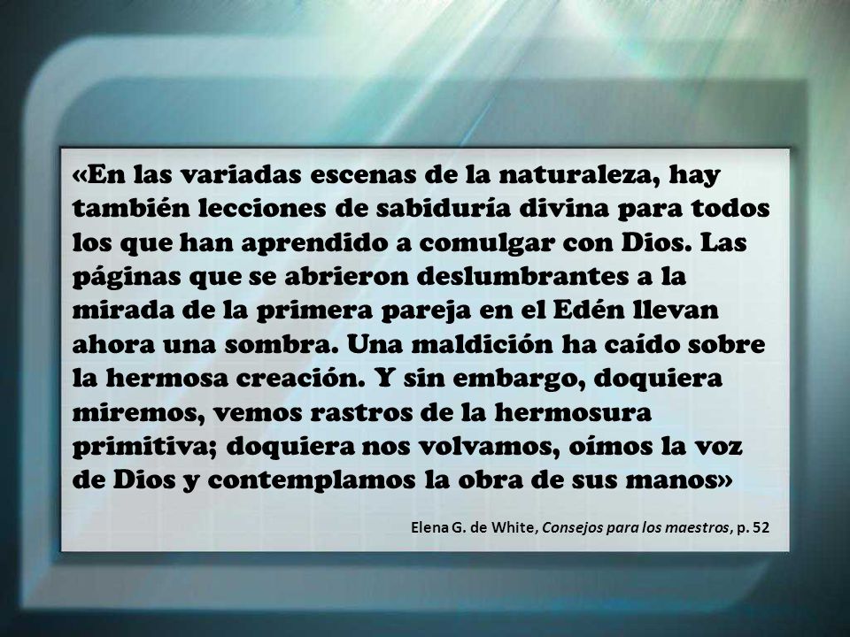 «En las variadas escenas de la naturaleza, hay también lecciones de sabiduría divina para todos los que han aprendido a comulgar con Dios. Las páginas que se abrieron deslumbrantes a la mirada de la primera pareja en el Edén llevan ahora una sombra. Una maldición ha caído sobre la hermosa creación. Y sin embargo, doquiera miremos, vemos rastros de la hermosura primitiva; doquiera nos volvamos, oímos la voz de Dios y contemplamos la obra de sus manos»