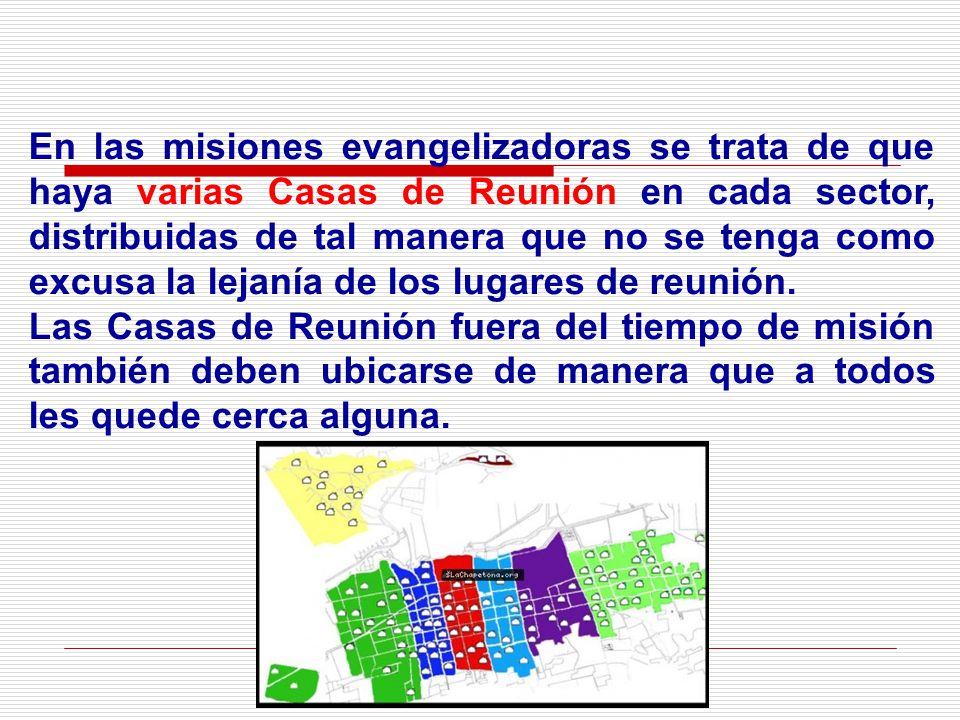 En las misiones evangelizadoras se trata de que haya varias Casas de Reunión en cada sector, distribuidas de tal manera que no se tenga como excusa la lejanía de los lugares de reunión.