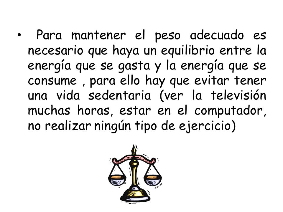 Para mantener el peso adecuado es necesario que haya un equilibrio entre la energía que se gasta y la energía que se consume , para ello hay que evitar tener una vida sedentaria (ver la televisión muchas horas, estar en el computador, no realizar ningún tipo de ejercicio)