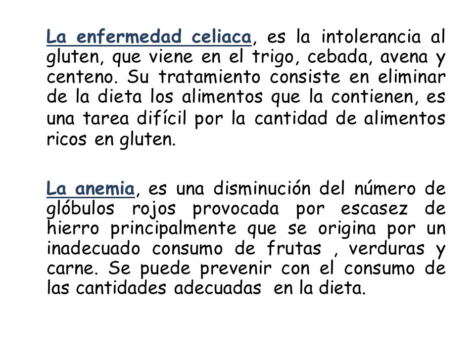 La enfermedad celiaca, es la intolerancia al gluten, que viene en el trigo, cebada, avena y centeno. Su tratamiento consiste en eliminar de la dieta los alimentos que la contienen, es una tarea difícil por la cantidad de alimentos ricos en gluten.
