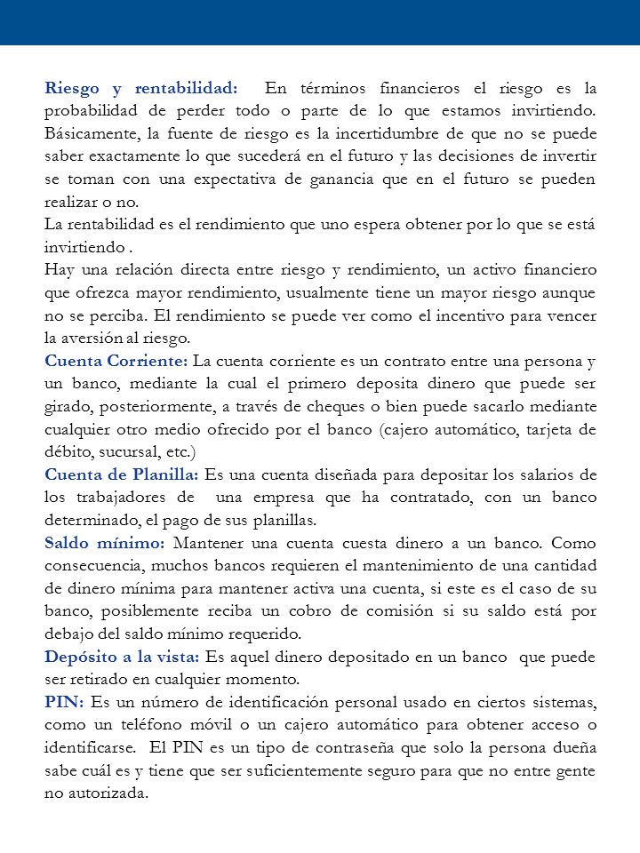 Riesgo y rentabilidad: En términos financieros el riesgo es la probabilidad de perder todo o parte de lo que estamos invirtiendo. Básicamente, la fuente de riesgo es la incertidumbre de que no se puede saber exactamente lo que sucederá en el futuro y las decisiones de invertir se toman con una expectativa de ganancia que en el futuro se pueden realizar o no.