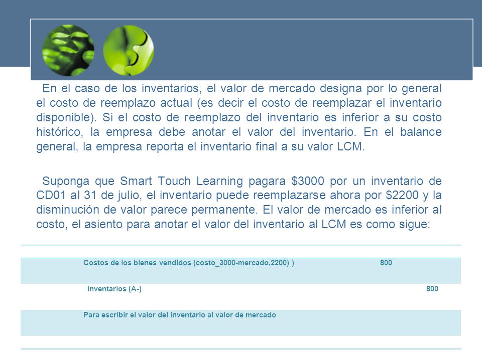 En el caso de los inventarios, el valor de mercado designa por lo general el costo de reemplazo actual (es decir el costo de reemplazar el inventario disponible). Si el costo de reemplazo del inventario es inferior a su costo histórico, la empresa debe anotar el valor del inventario. En el balance general, la empresa reporta el inventario final a su valor LCM.