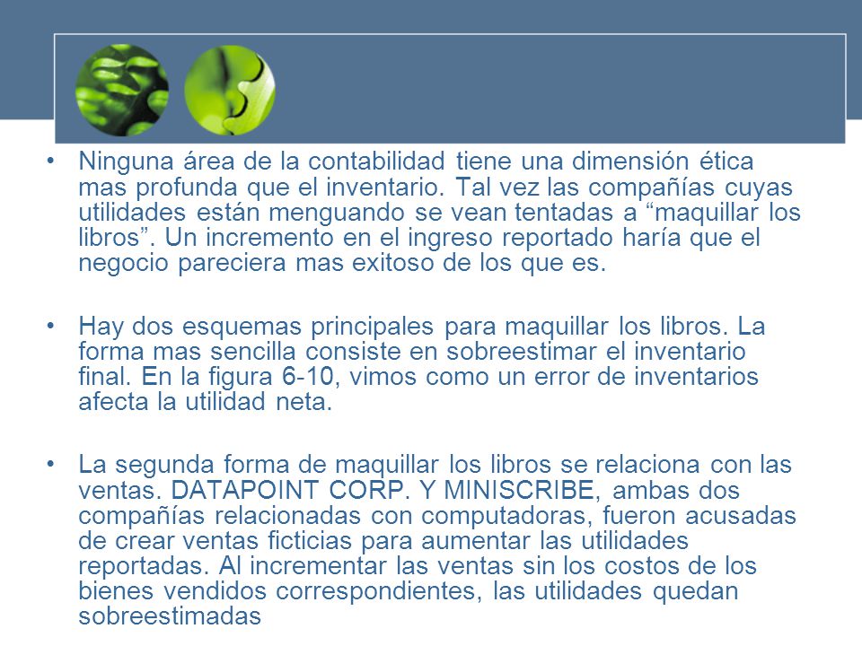 Ninguna área de la contabilidad tiene una dimensión ética mas profunda que el inventario. Tal vez las compañías cuyas utilidades están menguando se vean tentadas a maquillar los libros . Un incremento en el ingreso reportado haría que el negocio pareciera mas exitoso de los que es.
