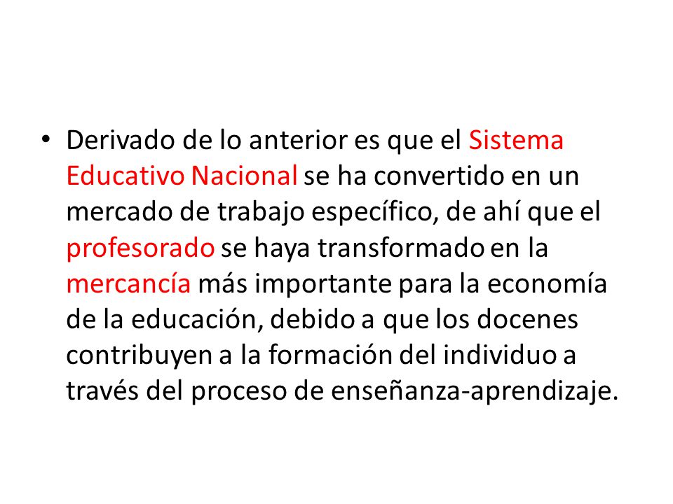 Derivado de lo anterior es que el Sistema Educativo Nacional se ha convertido en un mercado de trabajo específico, de ahí que el profesorado se haya transformado en la mercancía más importante para la economía de la educación, debido a que los docenes contribuyen a la formación del individuo a través del proceso de enseñanza-aprendizaje.