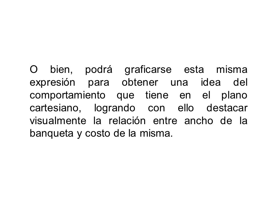 O bien, podrá graficarse esta misma expresión para obtener una idea del comportamiento que tiene en el plano cartesiano, logrando con ello destacar visualmente la relación entre ancho de la banqueta y costo de la misma.