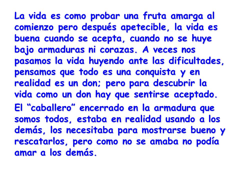 La vida es como probar una fruta amarga al comienzo pero después apetecible, la vida es buena cuando se acepta, cuando no se huye bajo armaduras ni corazas. A veces nos pasamos la vida huyendo ante las dificultades, pensamos que todo es una conquista y en realidad es un don; pero para descubrir la vida como un don hay que sentirse aceptado.