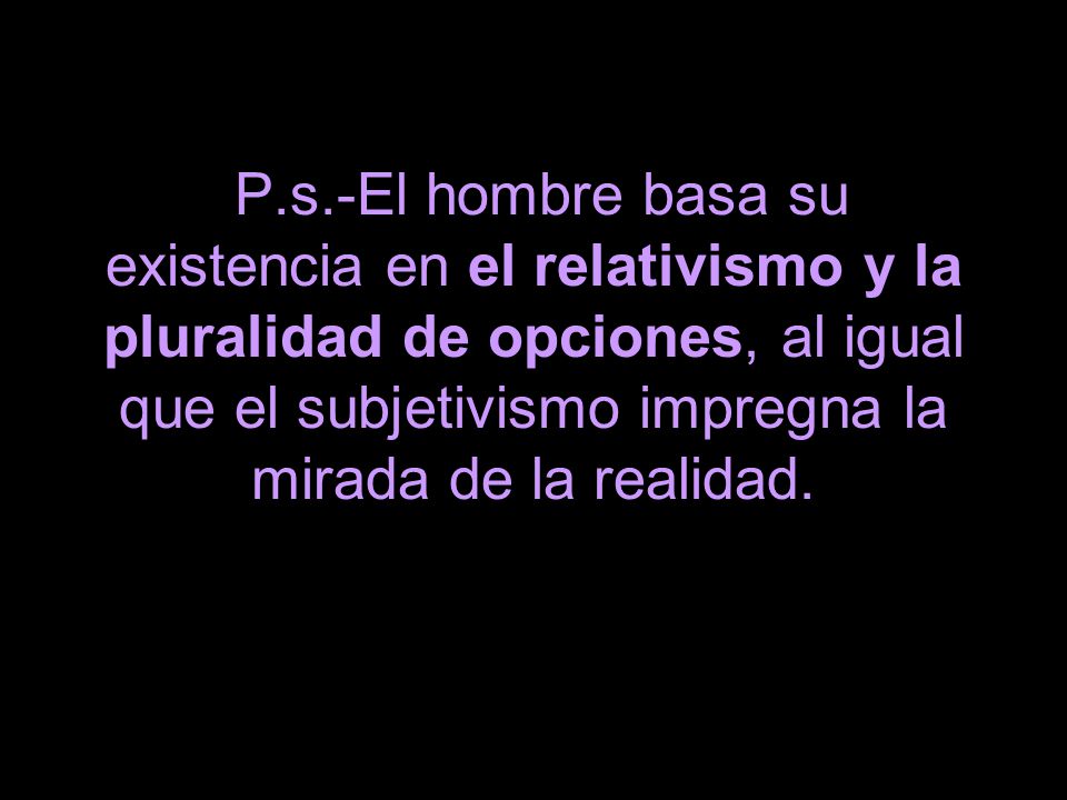P.s.-El hombre basa su existencia en el relativismo y la pluralidad de opciones, al igual que el subjetivismo impregna la mirada de la realidad.