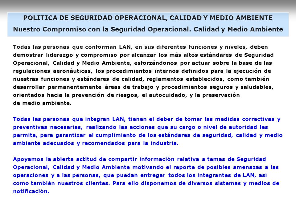 Reconocemos y aceptamos el error como resultado no esperado de una acción humana, que es inherente a nuestra condición y que nos brinda una oportunidad de aprendizaje y mejora, tanto en el ámbito individual como organizacional. Por ello apoyamos el reporte de los errores y los valoramos como oportunidad de aprender y mejorar. Exigimos a la totalidad de los miembros de la organización en todos los niveles y funciones, una actitud de responsabilidad en la prevención de riesgos, evitando conductas y/o prácticas que se desvíen de los estándares, procedimientos corporativos y reglamentación vigente en seguridad, calidad y medio ambiente, que pongan en riesgo seguridad operacional y de las personas, la calidad del servicio y preservación del medio ambiente. Todos los integrantes de LAN estamos llamados a lograr un óptimo nivel de seguridad y eficiencia a través del mejoramiento continuo efectivo en todos nuestros procesos administrativos y productivos, y comprometidos con el respeto del medio ambiente. Aplicaremos los principios de ética, excelencia, competencia del personal, trabajo en equipo, flexibilidad y satisfacción del cliente, para avanzar hacia nuestra ambición de ser una de las mejoras líneas aéreas del mundo.