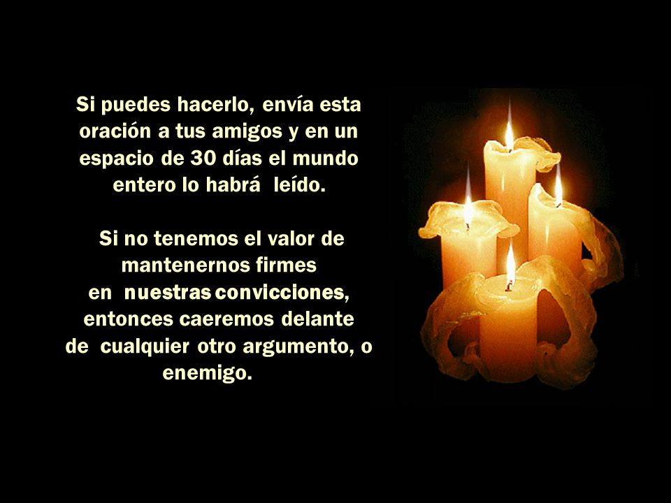 Si puedes hacerlo, envía esta oración a tus amigos y en un espacio de 30 días el mundo entero lo habrá leído. Si no tenemos el valor de mantenernos firmes en nuestras convicciones, entonces caeremos delante de cualquier otro argumento, o enemigo.