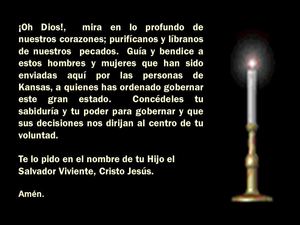 ¡Oh Dios!, mira en lo profundo de nuestros corazones; purifícanos y líbranos de nuestros pecados. Guía y bendice a estos hombres y mujeres que han sido enviadas aquí por las personas de Kansas, a quienes has ordenado gobernar este gran estado. Concédeles tu sabiduría y tu poder para gobernar y que sus decisiones nos dirijan al centro de tu voluntad.