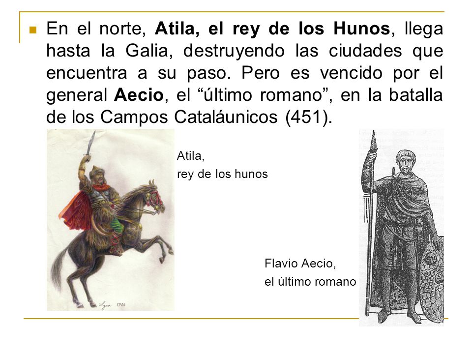 En el norte, Atila, el rey de los Hunos, llega hasta la Galia, destruyendo las ciudades que encuentra a su paso. Pero es vencido por el general Aecio, el último romano , en la batalla de los Campos Cataláunicos (451).
