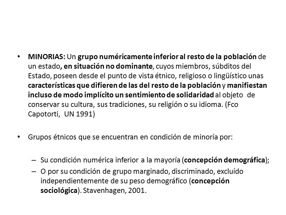 MINORIAS: Un grupo numéricamente inferior al resto de la población de un estado, en situación no dominante, cuyos miembros, súbditos del Estado, poseen desde el punto de vista étnico, religioso o lingüístico unas características que difieren de las del resto de la población y manifiestan incluso de modo implícito un sentimiento de solidaridad al objeto de conservar su cultura, sus tradiciones, su religión o su idioma. (Fco Capotorti, UN 1991)