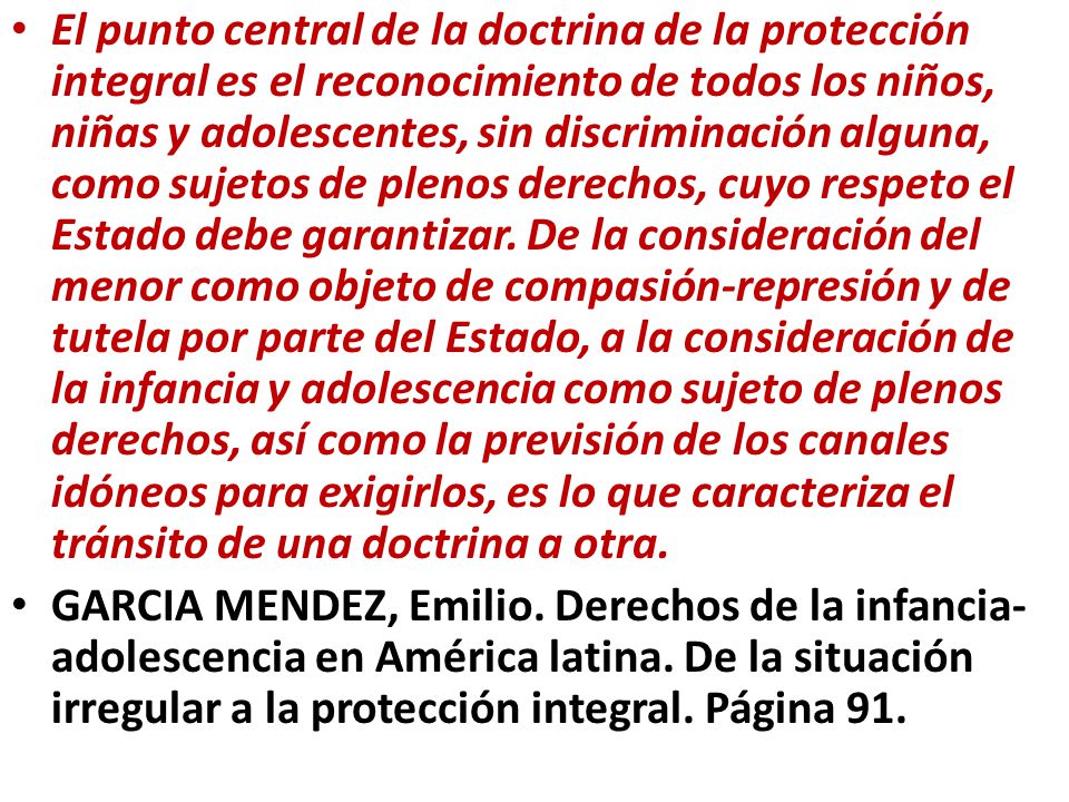 El punto central de la doctrina de la protección integral es el reconocimiento de todos los niños, niñas y adolescentes, sin discriminación alguna, como sujetos de plenos derechos, cuyo respeto el Estado debe garantizar. De la consideración del menor como objeto de compasión-represión y de tutela por parte del Estado, a la consideración de la infancia y adolescencia como sujeto de plenos derechos, así como la previsión de los canales idóneos para exigirlos, es lo que caracteriza el tránsito de una doctrina a otra.