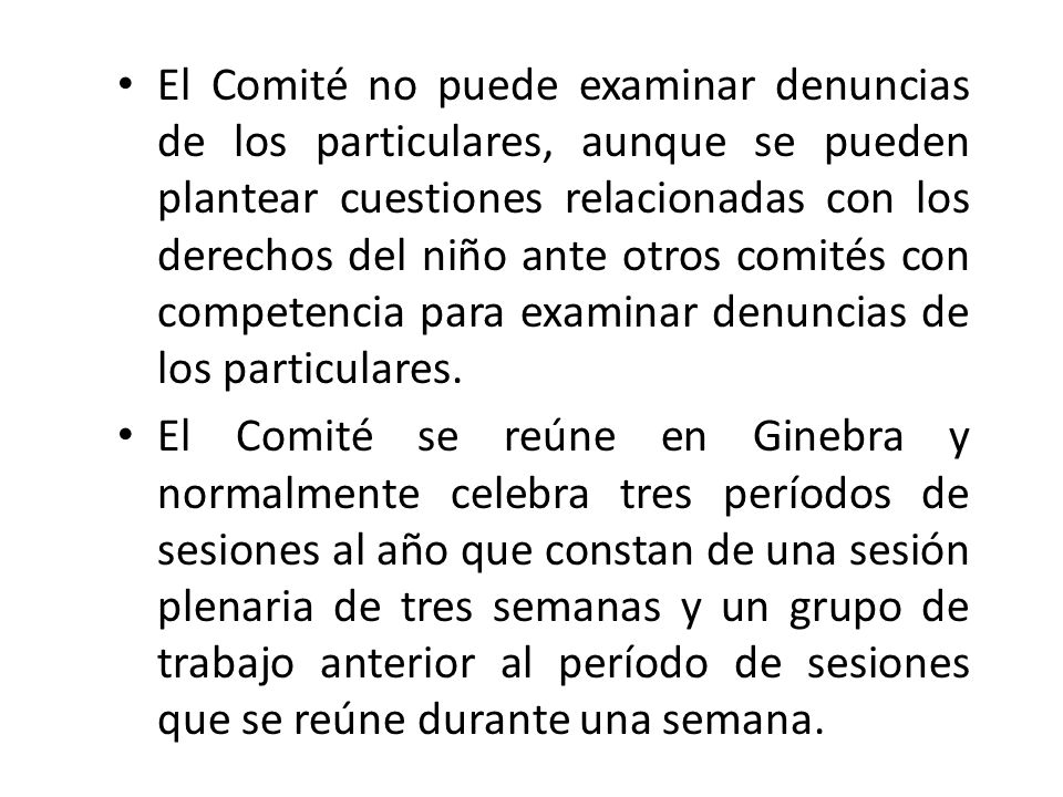 El Comité no puede examinar denuncias de los particulares, aunque se pueden plantear cuestiones relacionadas con los derechos del niño ante otros comités con competencia para examinar denuncias de los particulares.